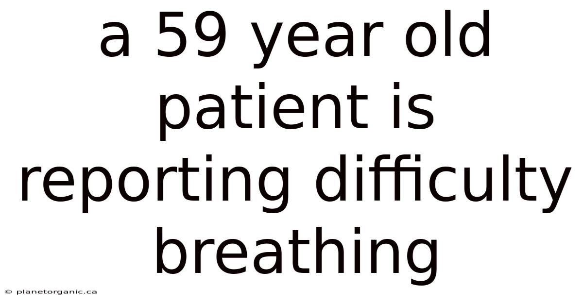 A 59 Year Old Patient Is Reporting Difficulty Breathing