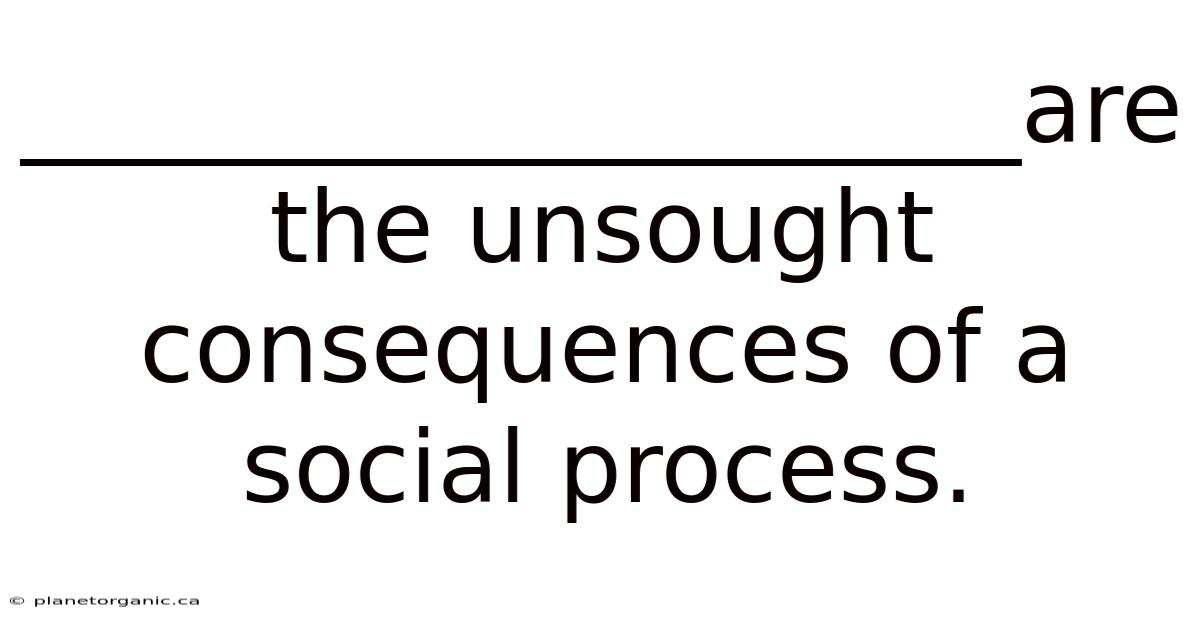 ____________________are The Unsought Consequences Of A Social Process.