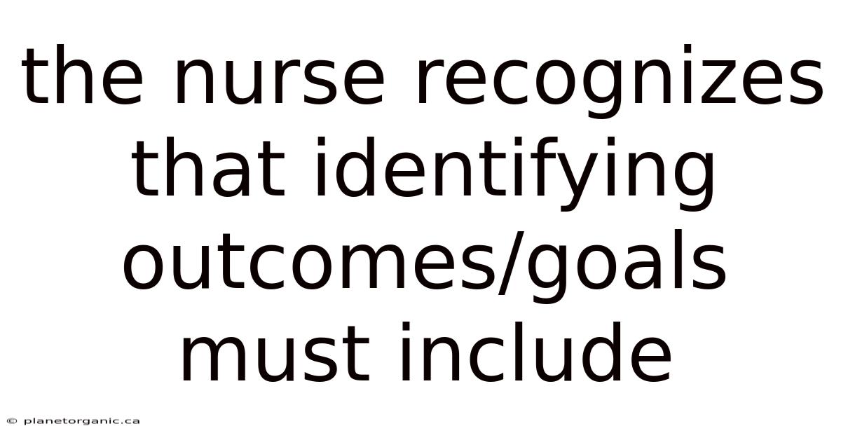 The Nurse Recognizes That Identifying Outcomes/goals Must Include